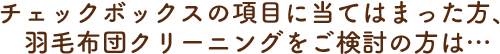 チェックボックスの項目に当てはまった方、羽毛布団クリーニングをご検討の方は…