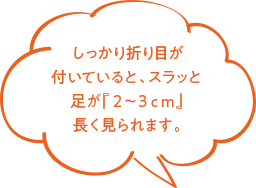 しっかり折り目が付いていると、スラッと足が『２〜３ｃｍ』長く見られます。